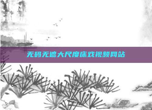 无码无遮大尺度床戏视频网站